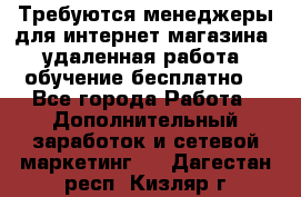 Требуются менеджеры для интернет магазина, удаленная работа, обучение бесплатно, - Все города Работа » Дополнительный заработок и сетевой маркетинг   . Дагестан респ.,Кизляр г.